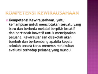  Kompetensi Kewirausahaan, yaitu
kemampuan untuk menciptakan sesuatu yang
baru dan berbeda melalui berpikir kreatif
dan bertindak inovatif untuk menciptakan
peluang. Kewirausahaan disekolah akan
tumbuh dan berkembang apabila kepala
sekolah secara terus menerus melakukan
evaluasi terhadap peluang yang muncul.
 