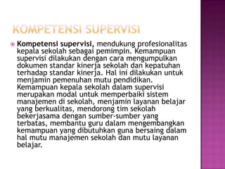  Kompetensi supervisi, mendukung profesionalitas
kepala sekolah sebagai pemimpin. Kemampuan
supervisi dilakukan dengan cara mengumpulkan
dokumen standar kinerja sekolah dan kepatuhan
terhadap standar kinerja. Hal ini dilakukan untuk
menjamin pemenuhan mutu pendidikan.
Kemampuan kepala sekolah dalam supervisi
merupakan modal untuk memperbaiki sistem
manajemen di sekolah, menjamin layanan belajar
yang berkualitas, mendorong tim sekolah
bekerjasama dengan sumber-sumber yang
terbatas, membantu guru dalam mengembangkan
kemampuan yang dibutuhkan guna bersaing dalam
hal mutu manajemen sekolah dan mutu layanan
belajar.
 