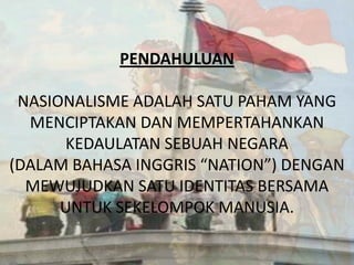 PENDAHULUAN
NASIONALISME ADALAH SATU PAHAM YANG
MENCIPTAKAN DAN MEMPERTAHANKAN
KEDAULATAN SEBUAH NEGARA
(DALAM BAHASA INGGRIS “NATION”) DENGAN
MEWUJUDKAN SATU IDENTITAS BERSAMA
UNTUK SEKELOMPOK MANUSIA.

 