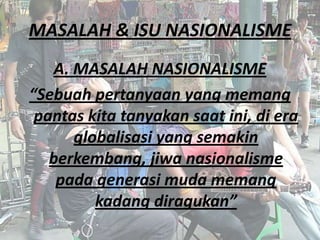 MASALAH & ISU NASIONALISME
A. MASALAH NASIONALISME
“Sebuah pertanyaan yang memang
pantas kita tanyakan saat ini, di era
globalisasi yang semakin
berkembang, jiwa nasionalisme
pada generasi muda memang
kadang diragukan”

 