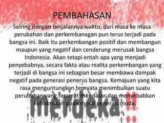 PEMBAHASAN
Seiring dengan berjalannya waktu, dari masa ke masa
perubahan dan perkembanagan pun terus terjadi pada
bangsa ini. Baik itu perkembangan positif dan membangun
maupun yang negatif dan cenderung merusak bangsa
Indonesia. Akan tetapi entah apa yang menjadi
penyebabnya, secara fakta atau realita perkembangan yang
terjadi di bangsa ini sebagian besar membawa dampak
negatif pada generasi penerus bangsa. Kemajuan yang kita
rasa menguntungkan ternyata menimbulkan suatu
perubahan yang teramat mendasar dan menyebabkan
kebobrokan pada moral generasi muda.

 