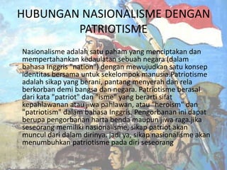 HUBUNGAN NASIONALISME DENGAN
PATRIOTISME
Nasionalisme adalah satu paham yang menciptakan dan
mempertahankan kedaulatan sebuah negara (dalam
bahasa Inggris "nation") dengan mewujudkan satu konsep
identitas bersama untuk sekelompok manusia.Patriotisme
adalah sikap yang berani, pantang menyerah dan rela
berkorban demi bangsa dan negara. Patriotisme berasal
dari kata "patriot" dan "isme" yang berarti sifat
kepahlawanan atau jiwa pahlawan, atau "heroism" dan
"patriotism" dalam bahasa Inggris. Pengorbanan ini dapat
berupa pengorbanan harta benda maupun jiwa raga.jika
seseorang memiliki nasionalisme, sikap patriot akan
muncul dari dalam dirinya. jadi ya, sikap nasionalisme akan
menumbuhkan patriotisme pada diri seseorang

 