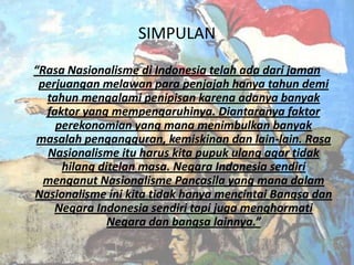 SIMPULAN
“Rasa Nasionalisme di Indonesia telah ada dari jaman
perjuangan melawan para penjajah hanya tahun demi
tahun mengalami penipisan karena adanya banyak
faktor yang mempengaruhinya. Diantaranya faktor
perekonomian yang mana menimbulkan banyak
masalah pengangguran, kemiskinan dan lain-lain. Rasa
Nasionalisme itu harus kita pupuk ulang agar tidak
hilang ditelan masa. Negara Indonesia sendiri
menganut Nasionalisme Pancasila yang mana dalam
Nasionalisme ini kita tidak hanya mencintai Bangsa dan
Negara Indonesia sendiri tapi juga menghormati
Negara dan bangsa lainnya.”

 