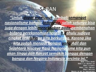 SARAN
“Untuk dapat memupuk kembali semangat
nasionalisme bangsa Indonesia, salah satunya bisa
juga dengan lebih menekankan pada pembenahan
bidang perekonomian terlebih dahulu supaya
tingkat kemiskinan kita berkurang. Karena jika
kita sudah menjadi bangsa yang Adil dan
Sejahtera Niscaya Rasa Nasionalisme kita pun
akan tinggi dan Rakyat semakin bangga dengan
bangsa dan Negara Indonesia tercinta ini.”

 