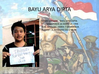 BAYU ARYA DIPTA
NAMA LENGKAP : BAYU ARYA DIPTA
TTL : SAMARINDA 10 AGUSTUS 1994
ASAL SEKOLAH : SMKN 7 SAMARINDA
ALAMAT : JL.BANGERIS GG.6 N0.44

 