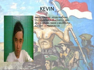 KEVIN
NAMA LENGKAP : KEVIN PRATAMA
TTL : BALIKPAPAN 10 AGUSTUS 1993
ASAL SEKOLAH : SMAN 1 BALIKPAPAN
ALAMAT : JL.PRAMUKA 19

 