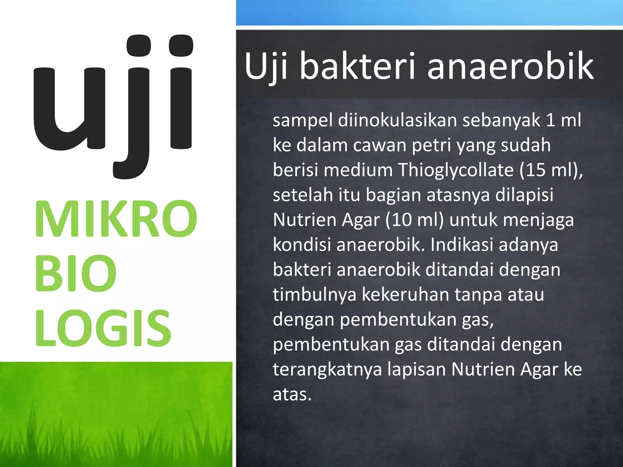 uji     Uji bakteri anaerobik
         sampel diinokulasikan sebanyak 1 ml
         ke dalam cawan petri yang sudah
         berisi medium Thioglycollate (15 ml),
         setelah itu bagian atasnya dilapisi
MIKRO    Nutrien Agar (10 ml) untuk menjaga
         kondisi anaerobik. Indikasi adanya
BIO      bakteri anaerobik ditandai dengan
         timbulnya kekeruhan tanpa atau

LOGIS    dengan pembentukan gas,
         pembentukan gas ditandai dengan
         terangkatnya lapisan Nutrien Agar ke
         atas.
 