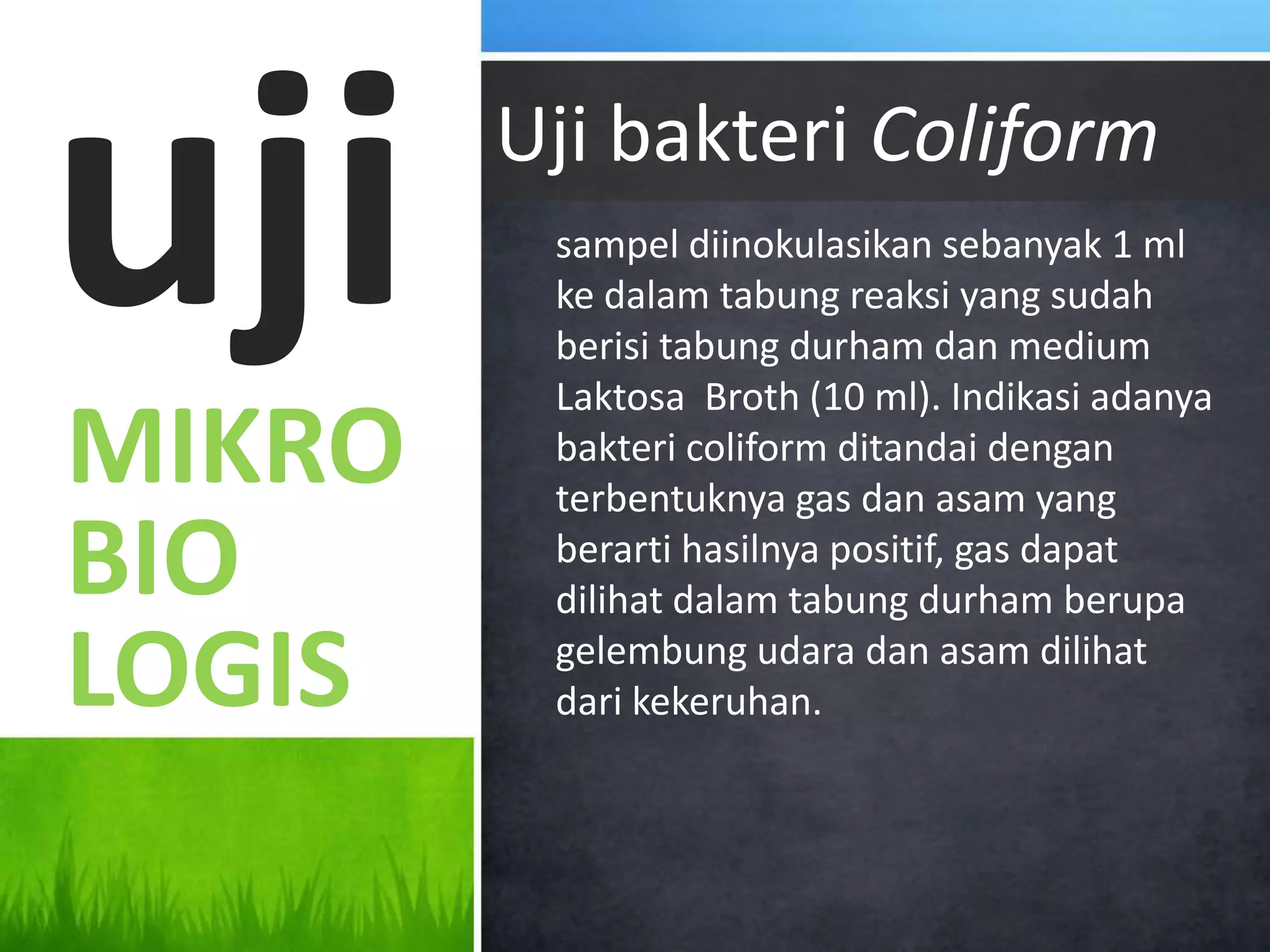 uji     Uji bakteri Coliform
         sampel diinokulasikan sebanyak 1 ml
         ke dalam tabung reaksi yang sudah
         berisi tabung durham dan medium
         Laktosa Broth (10 ml). Indikasi adanya
MIKRO    bakteri coliform ditandai dengan
         terbentuknya gas dan asam yang
BIO      berarti hasilnya positif, gas dapat
         dilihat dalam tabung durham berupa

LOGIS    gelembung udara dan asam dilihat
         dari kekeruhan.
 