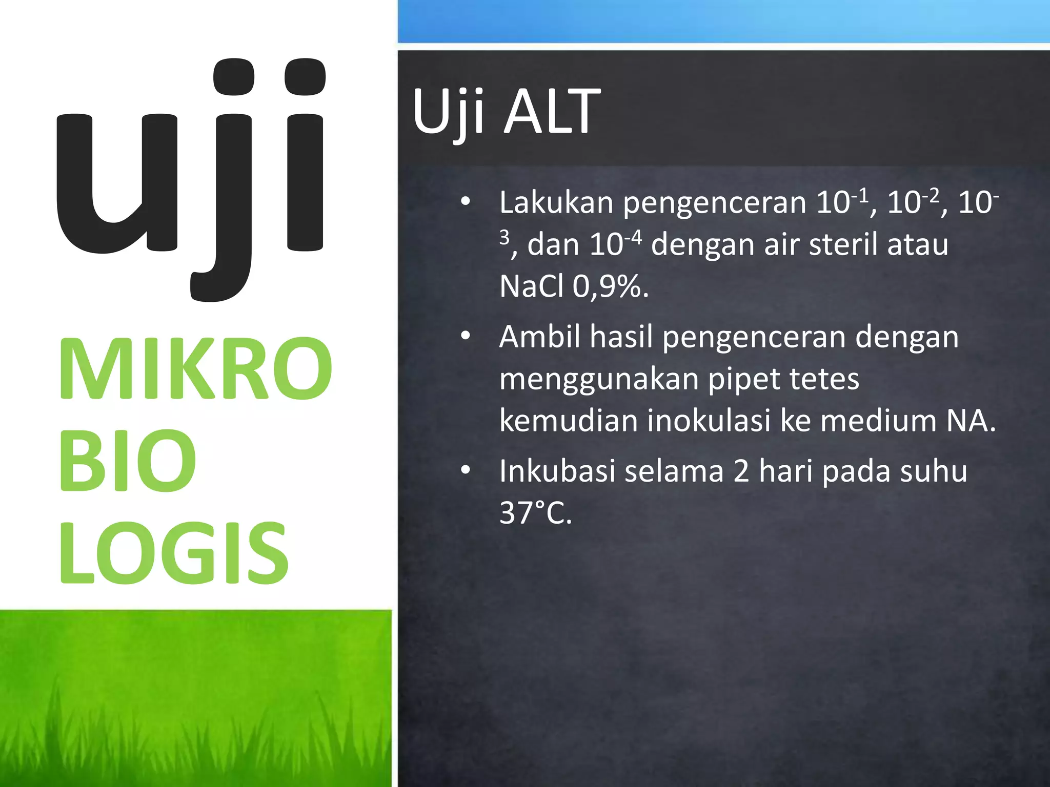 uji     Uji ALT
         • Lakukan pengenceran 10-1, 10-2, 10-
           3, dan 10-4 dengan air steril atau

           NaCl 0,9%.
         • Ambil hasil pengenceran dengan
MIKRO      menggunakan pipet tetes
           kemudian inokulasi ke medium NA.
BIO      • Inkubasi selama 2 hari pada suhu
           37°C.
LOGIS
 
