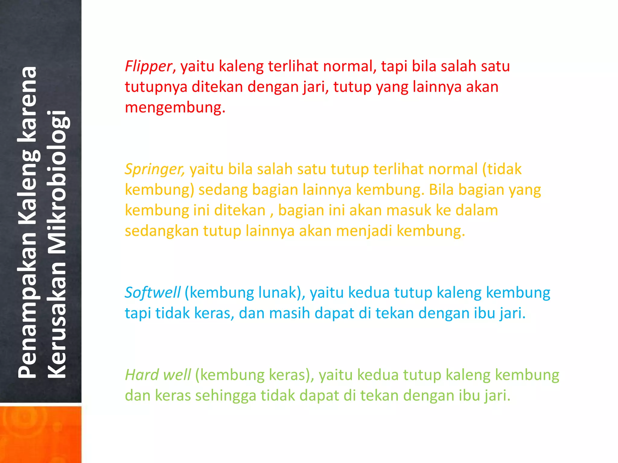 Flipper, yaitu kaleng terlihat normal, tapi bila salah satu
Penampakan Kaleng karena

                           tutupnya ditekan dengan jari, tutup yang lainnya akan
                           mengembung.
Kerusakan Mikrobiologi


                           Springer, yaitu bila salah satu tutup terlihat normal (tidak
                           kembung) sedang bagian lainnya kembung. Bila bagian yang
                           kembung ini ditekan , bagian ini akan masuk ke dalam
                           sedangkan tutup lainnya akan menjadi kembung.


                           Softwell (kembung lunak), yaitu kedua tutup kaleng kembung
                           tapi tidak keras, dan masih dapat di tekan dengan ibu jari.


                           Hard well (kembung keras), yaitu kedua tutup kaleng kembung
                           dan keras sehingga tidak dapat di tekan dengan ibu jari.
 