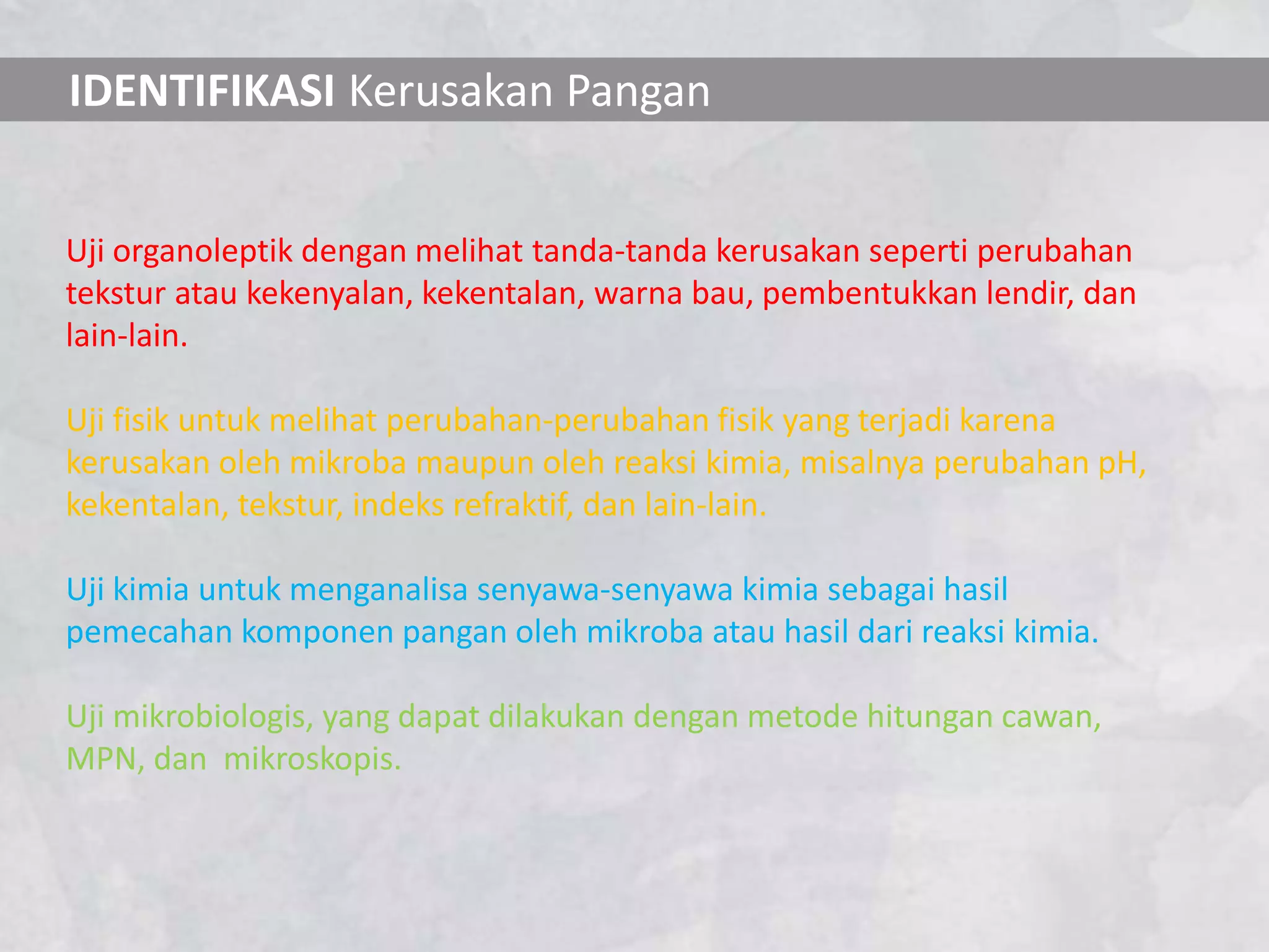 IDENTIFIKASI Kerusakan Pangan


Uji organoleptik dengan melihat tanda-tanda kerusakan seperti perubahan
tekstur atau kekenyalan, kekentalan, warna bau, pembentukkan lendir, dan
lain-lain.

Uji fisik untuk melihat perubahan-perubahan fisik yang terjadi karena
kerusakan oleh mikroba maupun oleh reaksi kimia, misalnya perubahan pH,
kekentalan, tekstur, indeks refraktif, dan lain-lain.

Uji kimia untuk menganalisa senyawa-senyawa kimia sebagai hasil
pemecahan komponen pangan oleh mikroba atau hasil dari reaksi kimia.

Uji mikrobiologis, yang dapat dilakukan dengan metode hitungan cawan,
MPN, dan mikroskopis.
 
