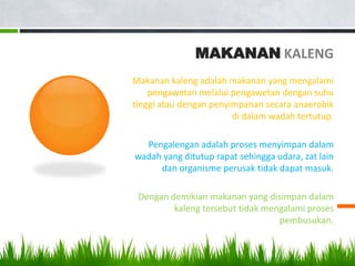 MAKANAN KALENG
Makanan kaleng adalah makanan yang mengalami
    pengawetan melalui pengawetan dengan suhu
tinggi atau dengan penyimpanan secara anaerobik
                        di dalam wadah tertutup.

  Pengalengan adalah proses menyimpan dalam
wadah yang ditutup rapat sehingga udara, zat lain
     dan organisme perusak tidak dapat masuk.

 Dengan demikian makanan yang disimpan dalam
         kaleng tersebut tidak mengalami proses
                                  pembusukan.
 