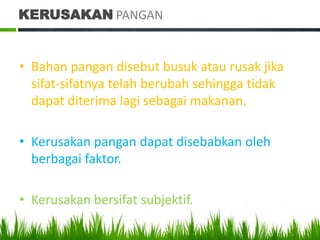 KERUSAKAN PANGAN


• Bahan pangan disebut busuk atau rusak jika
  sifat-sifatnya telah berubah sehingga tidak
  dapat diterima lagi sebagai makanan.

• Kerusakan pangan dapat disebabkan oleh
  berbagai faktor.

• Kerusakan bersifat subjektif.
 