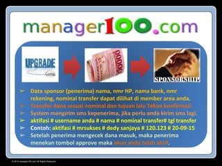 © 2015 manager100.com All Rights Reserved.
➢ Data sponsor (penerima) nama, nmr HP, nama bank, nmr
rekening, nominal transfer dapat dilihat di member area anda.
➢ Transfer dana sesuai nominal dan tujuan lalu Tekan konfirmasi.
➢ System mengirim sms kepenerima, jika perlu anda kirim sms lagi.
➢ aktifasi # username anda # nama # nominal transfer# tgl transfer
➢ Contoh: aktifasi # mrsukses # dedy sanjaya # 120.123 # 20-09-15
➢ Setelah penerima mengecek dana masuk, maka penerima
menekan tombol approve maka akun anda telah aktif.
 