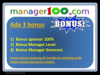 © 2015 manager100.com All Rights Reserved.
Ada 3 bonus
1) Bonus sponsor 100%
2) Bonus Manager Level.
3) Bonus Manager Generasi.
Semua bonus langsung di transfer ke rekening anda
tanpa melalui perantara system.
 