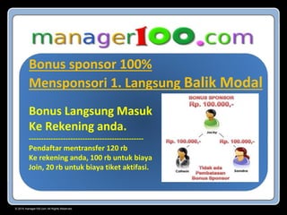 © 2015 manager100.com All Rights Reserved.
Bonus sponsor 100%
Mensponsori 1. Langsung Balik Modal
Bonus Langsung Masuk
Ke Rekening anda.
-----------------------------------------------
Pendaftar mentransfer 120 rb
Ke rekening anda, 100 rb untuk biaya
Join, 20 rb untuk biaya tiket aktifasi.
 