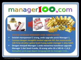 © 2015 manager100.com All Rights Reserved.
➢ SYSTEM UPGRADE MANAGER LEVEL TANPA BATAS.
➢ Setelah mensponsori 2 orang, anda upgrade posisi Manager 1.
➢ Caranya dengan mengklik tombol upgrade M1 dan mentransfer
120 rb ke struktur upline level 4 yang sudah manager 1 atau lebih.
➢ Dengan menjadi Manager 1 anda menerima transferan upgrade
Manager 1 dari level 4 anda, 16 orang yaitu 16 x 100 rb = 1.6 jt
➢ Kemudian anda juga dapat mengupgrade ke manager 2 dst...
 