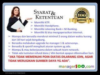 © 2015 manager100.com All Rights Reserved.
➢ Memiliki KTP.
➢ Memiliki Handphone.
➢ Memiliki rekening Bank + M-Banking.
➢ Memiliki & bisa mengoperasikan internet.
➢ Mampu dan bersedia merekrut minimal 2 orang dalam waktu kurang
dari 30 hari sejak bergabung.
➢ Bersedia melakukan upgrade ke manager 1 & seterusnya.
➢ Bersedia & sportif mengikuti aturan system yg ada.
➢ Mampu & mau bekerjasama dalam sebuah team network.
➢ Tidak ada tuntutan refund dana / dlm bentuk apapun dikemudian hari.
“JIKA TIDAK MEMENUHI POIN DIATAS DILARANG JOIN, AGAR
TIDAK MERUGIKAN SUMBER DAYA YG ADA”.
 