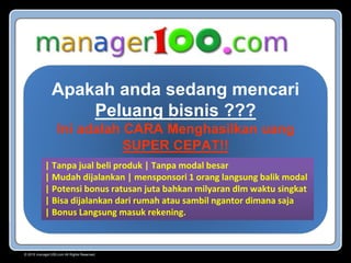 Apakah anda sedang mencari
Peluang bisnis ???
Ini adalah CARA Menghasilkan uang
SUPER CEPAT!!
| Tanpa jual beli produk | Tanpa modal besar
| Mudah dijalankan | mensponsori 1 orang langsung balik modal
| Potensi bonus ratusan juta bahkan milyaran dlm waktu singkat
| Bisa dijalankan dari rumah atau sambil ngantor dimana saja
| Bonus Langsung masuk rekening.
© 2015 manager100.com All Rights Reserved.
 