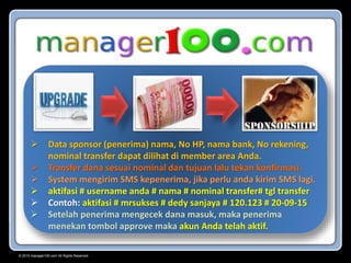 © 2015 manager100.com All Rights Reserved.
 Data sponsor (penerima) nama, No HP, nama bank, No rekening,
nominal transfer dapat dilihat di member area Anda.
 Transfer dana sesuai nominal dan tujuan lalu tekan konfirmasi.
 System mengirim SMS kepenerima, jika perlu anda kirim SMS lagi.
 aktifasi # username anda # nama # nominal transfer# tgl transfer
 Contoh: aktifasi # mrsukses # dedy sanjaya # 120.123 # 20-09-15
 Setelah penerima mengecek dana masuk, maka penerima
menekan tombol approve maka akun Anda telah aktif.
 