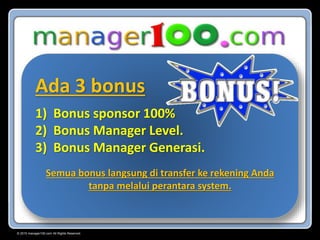© 2015 manager100.com All Rights Reserved.
Ada 3 bonus
1) Bonus sponsor 100%
2) Bonus Manager Level.
3) Bonus Manager Generasi.
Semua bonus langsung di transfer ke rekening Anda
tanpa melalui perantara system.
 