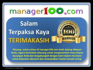 © 2015 manager100.com All Rights Reserved.
Salam
Terpaksa Kaya
TERIMAKASIH
Peluang untuk sukses di manager100.com telah datang didepan
Anda, segera bertindak sekarang untuk mengamankan masa depan
keuangan Anda dan bergabunglah dengan kami dalam misi kami
untuk kekuatan ekonomi dan mewujudkan impian banyak orang.
 