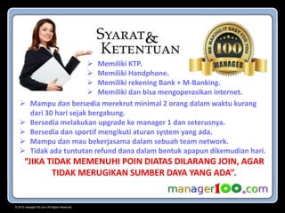 © 2015 manager100.com All Rights Reserved.
 Memiliki KTP.
 Memiliki Handphone.
 Memiliki rekening Bank + M-Banking.
 Memiliki dan bisa mengoperasikan internet.
 Mampu dan bersedia merekrut minimal 2 orang dalam waktu kurang
dari 30 hari sejak bergabung.
 Bersedia melakukan upgrade ke manager 1 dan seterusnya.
 Bersedia dan sportif mengikuti aturan system yang ada.
 Mampu dan mau bekerjasama dalam sebuah team network.
 Tidak ada tuntutan refund dana dalam bentuk apapun dikemudian hari.
“JIKA TIDAK MEMENUHI POIN DIATAS DILARANG JOIN, AGAR
TIDAK MERUGIKAN SUMBER DAYA YANG ADA”.
 