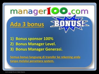 © 2015 manager100.com All Rights Reserved.
Ada 3 bonus
1) Bonus sponsor 100%
2) Bonus Manager Level.
3) Bonus Manager Generasi.
Semua bonus langsung di transfer ke rekening anda
tanpa melalui perantara system.
 