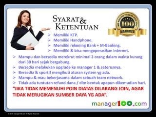 © 2015 manager100.com All Rights Reserved.
 Memiliki KTP.
 Memiliki Handphone.
 Memiliki rekening Bank + M-Banking.
 Memiliki & bisa mengoperasikan internet.
 Mampu dan bersedia merekrut minimal 2 orang dalam waktu kurang
dari 30 hari sejak bergabung.
 Bersedia melakukan upgrade ke manager 1 & seterusnya.
 Bersedia & sportif mengikuti aturan system yg ada.
 Mampu & mau bekerjasama dalam sebuah team network.
 Tidak ada tuntutan refund dana / dlm bentuk apapun dikemudian hari.
“JIKA TIDAK MEMENUHI POIN DIATAS DILARANG JOIN, AGAR
TIDAK MERUGIKAN SUMBER DAYA YG ADA”.
 