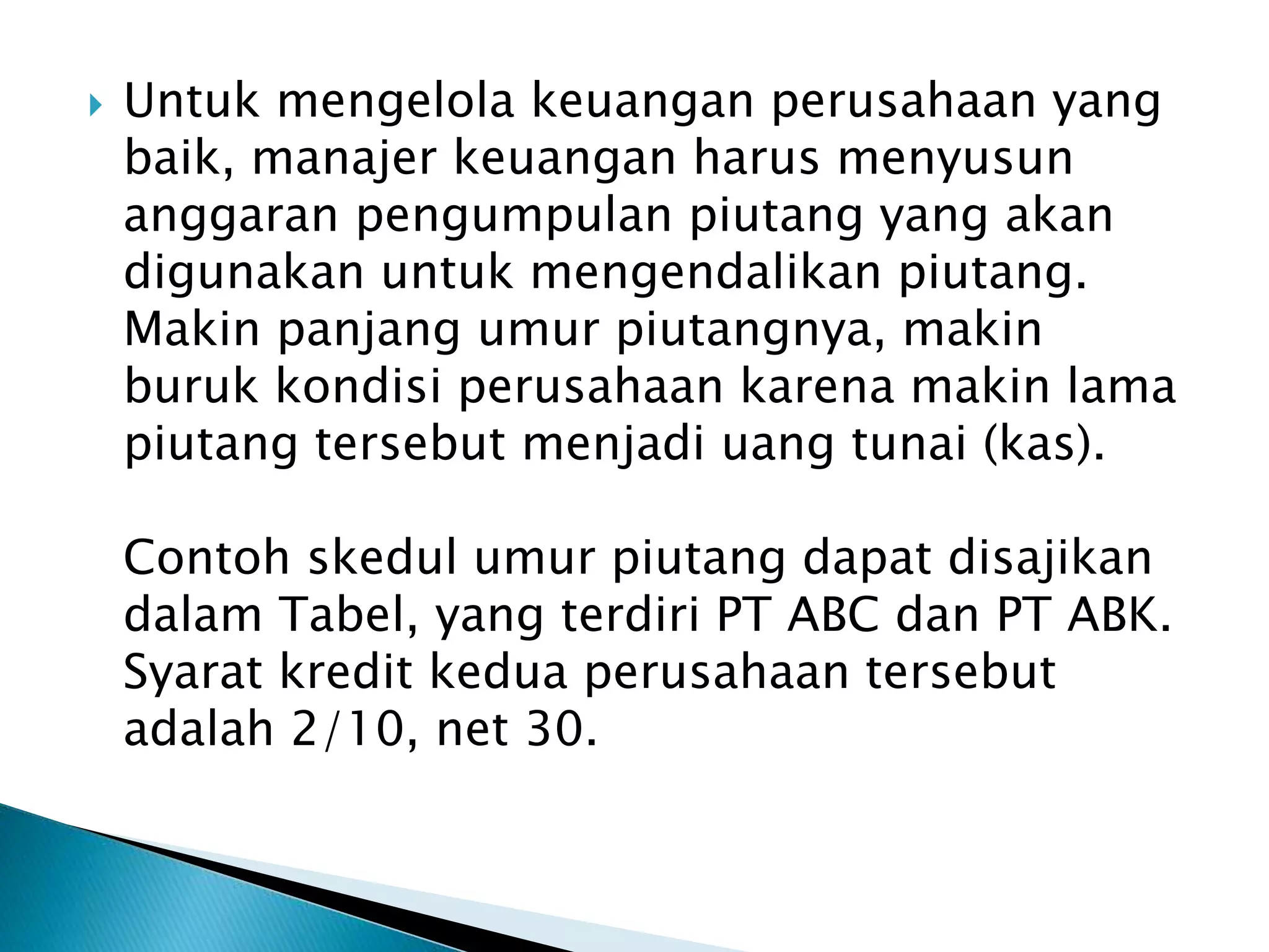  Untuk mengelola keuangan perusahaan yang
baik, manajer keuangan harus menyusun
anggaran pengumpulan piutang yang akan
digunakan untuk mengendalikan piutang.
Makin panjang umur piutangnya, makin
buruk kondisi perusahaan karena makin lama
piutang tersebut menjadi uang tunai (kas).
Contoh skedul umur piutang dapat disajikan
dalam Tabel, yang terdiri PT ABC dan PT ABK.
Syarat kredit kedua perusahaan tersebut
adalah 2/10, net 30.
 