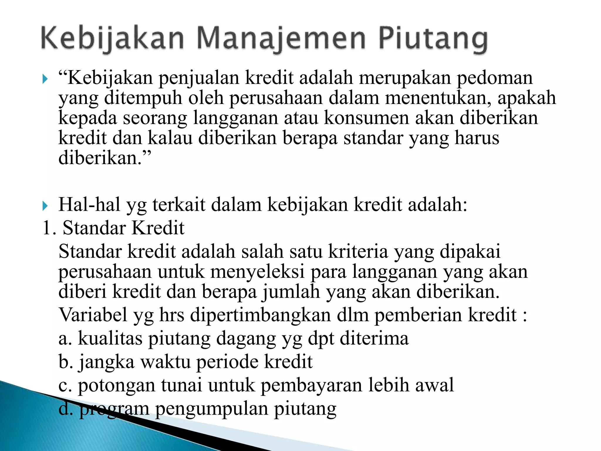  “Kebijakan penjualan kredit adalah merupakan pedoman
yang ditempuh oleh perusahaan dalam menentukan, apakah
kepada seorang langganan atau konsumen akan diberikan
kredit dan kalau diberikan berapa standar yang harus
diberikan.”
 Hal-hal yg terkait dalam kebijakan kredit adalah:
1. Standar Kredit
Standar kredit adalah salah satu kriteria yang dipakai
perusahaan untuk menyeleksi para langganan yang akan
diberi kredit dan berapa jumlah yang akan diberikan.
Variabel yg hrs dipertimbangkan dlm pemberian kredit :
a. kualitas piutang dagang yg dpt diterima
b. jangka waktu periode kredit
c. potongan tunai untuk pembayaran lebih awal
d. program pengumpulan piutang
 