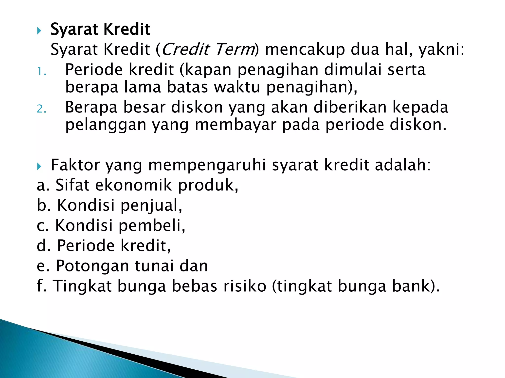  Syarat Kredit
Syarat Kredit (Credit Term) mencakup dua hal, yakni:
1. Periode kredit (kapan penagihan dimulai serta
berapa lama batas waktu penagihan),
2. Berapa besar diskon yang akan diberikan kepada
pelanggan yang membayar pada periode diskon.
 Faktor yang mempengaruhi syarat kredit adalah:
a. Sifat ekonomik produk,
b. Kondisi penjual,
c. Kondisi pembeli,
d. Periode kredit,
e. Potongan tunai dan
f. Tingkat bunga bebas risiko (tingkat bunga bank).
 