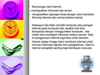  Keuntungan dari internet ;Keuntungan dari internet ;
- mendapatkan informasi dan teman- mendapatkan informasi dan teman
- menghasilkan lapangan kerja dengan cara membuka- menghasilkan lapangan kerja dengan cara membuka
Warung Internet atau sering disebut warnet.Warung Internet atau sering disebut warnet.
Walaupun kita tidak memiliki komputer atau jaringanWalaupun kita tidak memiliki komputer atau jaringan
internet pada komputer kita, asalkan kita bisainternet pada komputer kita, asalkan kita bisa
beroperasi dengan menggunakan komputer, kitaberoperasi dengan menggunakan komputer, kita
masih bisa mendapat informasi melalui warnet. Saatmasih bisa mendapat informasi melalui warnet. Saat
ini penggunaan internet juga bisa untuk bermain.ini penggunaan internet juga bisa untuk bermain.
Hampir setiap minggu kami membuka internet untukHampir setiap minggu kami membuka internet untuk
mencari informasi seputar ilmu pengetahuan. Saat inimencari informasi seputar ilmu pengetahuan. Saat ini
internet sangatlah penting bagi kehidupan manusia.internet sangatlah penting bagi kehidupan manusia.
 