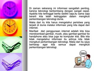Di zaman sekarang ini informasi sangatlah penting,Di zaman sekarang ini informasi sangatlah penting,
karena teknologi berkembang dengan sangat cepat.karena teknologi berkembang dengan sangat cepat.
Apabila kita tertinggal berita sedikit saja,itu sama sajaApabila kita tertinggal berita sedikit saja,itu sama saja
berarti kita telah ketinggalan dalam mengikutiberarti kita telah ketinggalan dalam mengikuti
perkembangan teknologi dunia.perkembangan teknologi dunia.
Maka dari itu kita harus mengetahui peristiwa yangMaka dari itu kita harus mengetahui peristiwa yang
terjadi di dunia melalui informasi yang kita dapat dariterjadi di dunia melalui informasi yang kita dapat dari
internet.internet.
 Manfaat dari penggunaan internet adalah kita bisaManfaat dari penggunaan internet adalah kita bisa
mendownload gambar, musik, atau gambar-gambar kemendownload gambar, musik, atau gambar-gambar ke
handphone atau bisa juga ke komputer kita. Bila kitahandphone atau bisa juga ke komputer kita. Bila kita
tidak mengetahui informasi itu artinya kita tidaktidak mengetahui informasi itu artinya kita tidak
mengikuti perkembangan teknologi. Maka dari itu sayamengikuti perkembangan teknologi. Maka dari itu saya
berharap agar kita semua dapat mengikutiberharap agar kita semua dapat mengikuti
perkembangan teknologi.perkembangan teknologi.
 
