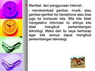  Manfaat dari penggunaan internet ;Manfaat dari penggunaan internet ;
- mendownload gambar, musik, atau- mendownload gambar, musik, atau
gambar-gambar ke handphone atau bisagambar-gambar ke handphone atau bisa
juga ke komputer kita. Bila kita tidakjuga ke komputer kita. Bila kita tidak
mengetahui informasi itu artinya kitamengetahui informasi itu artinya kita
tidak mengikuti perkembangantidak mengikuti perkembangan
teknologi. Maka dari itu saya berharapteknologi. Maka dari itu saya berharap
agar kita semua dapat mengikutiagar kita semua dapat mengikuti
perkembangan teknologi.perkembangan teknologi.
 