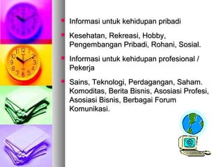  Informasi untuk kehidupan pribadiInformasi untuk kehidupan pribadi
 Kesehatan, Rekreasi, Hobby,Kesehatan, Rekreasi, Hobby,
Pengembangan Pribadi, Rohani, Sosial.Pengembangan Pribadi, Rohani, Sosial.
 Informasi untuk kehidupan profesional /Informasi untuk kehidupan profesional /
PekerjaPekerja
 Sains, Teknologi, Perdagangan, Saham.Sains, Teknologi, Perdagangan, Saham.
Komoditas, Berita Bisnis, Asosiasi Profesi,Komoditas, Berita Bisnis, Asosiasi Profesi,
Asosiasi Bisnis, Berbagai ForumAsosiasi Bisnis, Berbagai Forum
Komunikasi.Komunikasi.
 