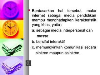  Berdasarkan hal tersebut, makaBerdasarkan hal tersebut, maka
internet sebagai media pendidikaninternet sebagai media pendidikan
mampu menghadapkan karakteristikmampu menghadapkan karakteristik
yang khas, yaitu :yang khas, yaitu :
a. sebagai media interpersonal dana. sebagai media interpersonal dan
massamassa
b. bersifat interaktifb. bersifat interaktif
c. memungkinkan komunikasi secarac. memungkinkan komunikasi secara
sinkron maupun asinkron.sinkron maupun asinkron.
 
