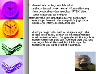  Manfaat internet bagi sekolah yakni,Manfaat internet bagi sekolah yakni,
- sebagai tempat untuk mencari informasi tentang- sebagai tempat untuk mencari informasi tentang
Ilmu pengetahuan dan teknologi (IPTEK) atauIlmu pengetahuan dan teknologi (IPTEK) atau
tentang apa saja yang terjadi.tentang apa saja yang terjadi.
Informasi yang kita dapat dari internet tidak hanyaInformasi yang kita dapat dari internet tidak hanya
mencakup informasi dalam negeri,kita juga dapatmencakup informasi dalam negeri,kita juga dapat
mengetahui informasi dari luar negeri.mengetahui informasi dari luar negeri.
Misalnya harga dollar saat ini, kita jelas ingin tahuMisalnya harga dollar saat ini, kita jelas ingin tahu
berapa harga dollar, dengan itu kita harus mencariberapa harga dollar, dengan itu kita harus mencari
tahu informasi tersebut. Dengan internet kita juga bisatahu informasi tersebut. Dengan internet kita juga bisa
menambah teman, baik dari Indonesia atau bisa jugamenambah teman, baik dari Indonesia atau bisa juga
luar negeri. Melalui teman kita ini, kita juga bisaluar negeri. Melalui teman kita ini, kita juga bisa
mengetahui apa yang terjadi di negaranya.mengetahui apa yang terjadi di negaranya.
 