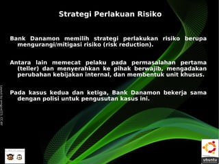 Strategi Perlakuan Risiko


                              Bank Danamon memilih strategi perlakukan risiko berupa
                                mengurangi/mitigasi risiko (risk reduction).


                              Antara lain memecat pelaku pada permasalahan pertama
                                (teller) dan menyerahkan ke pihak berwajib, mengadakan
                                perubahan kebijakan internal, dan membentuk unit khusus.
Layout by orngjce223, CC-BY




                              Pada kasus kedua dan ketiga, Bank Danamon bekerja sama
                                dengan polisi untuk pengusutan kasus ini.
 