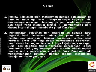 Saran


                              1. Review kebijakan oleh manajemen puncak dan atasan di
                                Bank Danamon agar saat diterapkan dapat berjalan baik
                                dan mampu mencegah terulangnya permasalahan serupa
                                dan risiko yang mungkin terjadi →     pembentukan unit
                                khusus internal dapat membantu pihak Danamon.

                              2. Peningkatan pelatihan dan keterampilan kepada para
                                pegawai Bank Danamon dalam hal pemanfaatan IT,
                                memberikan pelayanan kepada konsumen, sinkronisasi
Layout by orngjce223, CC-BY




                                informasi antar unit kerja untuk memudahkan pelayanan,
                                pemrosesan keuangan, termasuk juga kejujuran, semangat
                                kerja, dan dedikasi tinggi terhadap perusahaan (Bank
                                Danamon). SDM yang terampil dan terlatih adalah modal
                                penting untuk pencapaian objective Bank Danamon. uk
                                mengembangkan petunjuk dengan menilai metodologi
                                manajemen risiko yang ada.
 