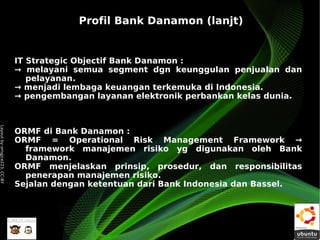 Profil Bank Danamon (lanjt)


                              IT Strategic Objectif Bank Danamon :
                              → melayani semua segment dgn keunggulan penjualan dan
                                 pelayanan.
                              → menjadi lembaga keuangan terkemuka di Indonesia.
                              → pengembangan layanan elektronik perbankan kelas dunia.
Layout by orngjce223, CC-BY




                              ORMF di Bank Danamon :
                              ORMF = Operational Risk Management Framework →
                                framework manajemen risiko yg digunakan oleh Bank
                                Danamon.
                              ORMF menjelaskan prinsip, prosedur, dan responsibilitas
                                penerapan manajemen risiko.
                              Sejalan dengan ketentuan dari Bank Indonesia dan Bassel.
 