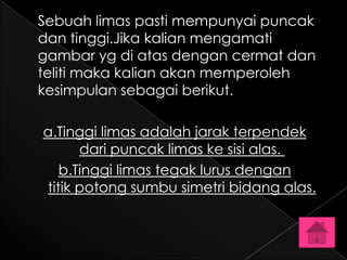 Sebuah limas pasti mempunyai puncak
dan tinggi.Jika kalian mengamati
gambar yg di atas dengan cermat dan
teliti maka kalian akan memperoleh
kesimpulan sebagai berikut.

a.Tinggi limas adalah jarak terpendek
      dari puncak limas ke sisi alas.
   b.Tinggi limas tegak lurus dengan
titik potong sumbu simetri bidang alas.
 