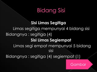 Sisi Limas Segitiga
   Limas segitiga mempunyai 4 bidang sisi
Bidangnya : segitiga (4)
             Sisi Limas Segiempat
    Limas segi empat mempunyai 5 bidang
                       sisi
Bidangnya : segitiga (4) segiempat (1)
                               Gambar
 