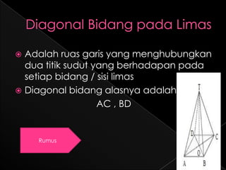 Adalah ruas garis yang menghubungkan
  dua titik sudut yang berhadapan pada
  setiap bidang / sisi limas
 Diagonal bidang alasnya adalah
                   AC , BD


    Rumus
 