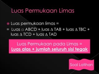  Luas permukaan limas =
= Luas □ ABCD + luas ∆ TAB + luas ∆ TBC +
  luas ∆ TCD + luas ∆ TAD

      Luas Permukaan pada Limas =
    Luas alas + jumlah seluruh sisi tegak


                                Soal Latihan
 