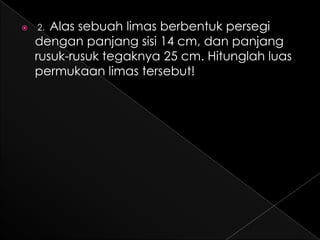    2. Alas sebuah limas berbentuk persegi
    dengan panjang sisi 14 cm, dan panjang
    rusuk-rusuk tegaknya 25 cm. Hitunglah luas
    permukaan limas tersebut!
 
