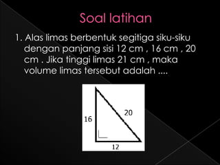 1. Alas limas berbentuk segitiga siku-siku
   dengan panjang sisi 12 cm , 16 cm , 20
   cm . Jika tinggi limas 21 cm , maka
   volume limas tersebut adalah ....
 