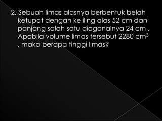 2. Sebuah limas alasnya berbentuk belah
   ketupat dengan keliling alas 52 cm dan
   panjang salah satu diagonalnya 24 cm .
   Apabila volume limas tersebut 2280 cm3
   , maka berapa tinggi limas?
 