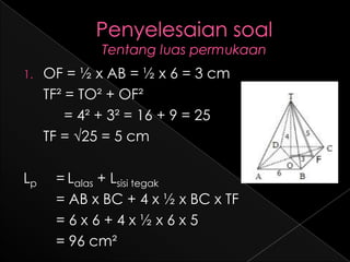 1.   OF = ½ x AB = ½ x 6 = 3 cm
     TF² = TO² + OF²
         = 4² + 3² = 16 + 9 = 25
     TF = √25 = 5 cm

Lp    = Lalas + Lsisi tegak
      = AB x BC + 4 x ½ x BC x TF
      =6x6+4x½x6x5
      = 96 cm²
 