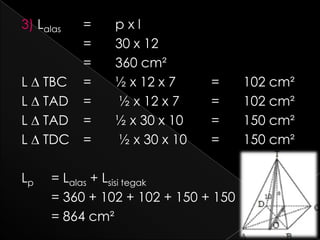 3) Lalas   =    pxl
           =    30 x 12
           =    360 cm²
L ∆ TBC    =    ½ x 12 x 7     =      102 cm²
L ∆ TAD    =    ½ x 12 x 7     =      102 cm²
L ∆ TAD    =    ½ x 30 x 10    =      150 cm²
L ∆ TDC    =    ½ x 30 x 10    =      150 cm²

Lp    = Lalas + Lsisi tegak
      = 360 + 102 + 102 + 150 + 150
      = 864 cm²
 